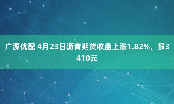 广源优配 4月23日沥青期货收盘上涨1.82%，报3410元