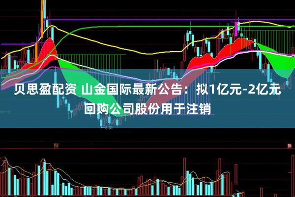 贝思盈配资 山金国际最新公告：拟1亿元-2亿元回购公司股份用于注销