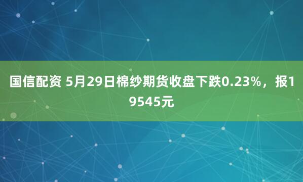 国信配资 5月29日棉纱期货收盘下跌0.23%，报19545元