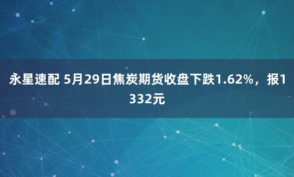 永星速配 5月29日焦炭期货收盘下跌1.62%，报1332元