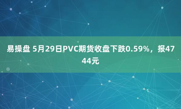 易操盘 5月29日PVC期货收盘下跌0.59%，报4744元