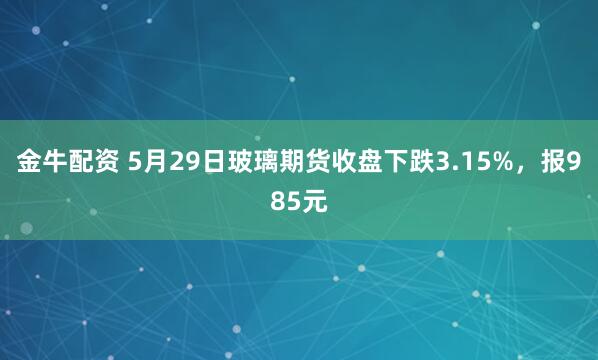 金牛配资 5月29日玻璃期货收盘下跌3.15%，报985元
