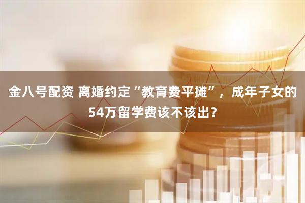 金八号配资 离婚约定“教育费平摊”，成年子女的54万留学费该不该出？