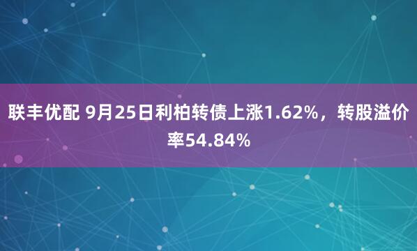 联丰优配 9月25日利柏转债上涨1.62%，转股溢价率54.84%