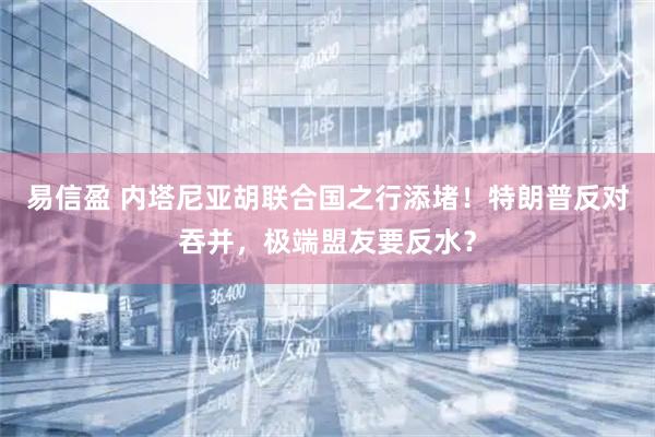 易信盈 内塔尼亚胡联合国之行添堵！特朗普反对吞并，极端盟友要反水？