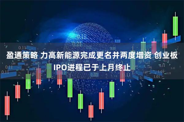 盈通策略 力高新能源完成更名并两度增资 创业板IPO进程已于上月终止