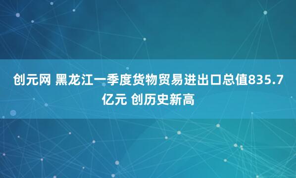 创元网 黑龙江一季度货物贸易进出口总值835.7亿元 创历史新高