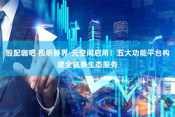股配咖吧 视听静界·元空间启用!五大功能平台构建全链条生态服务