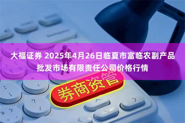 大福证券 2025年4月26日临夏市富临农副产品批发市场有限责任公司价格行情
