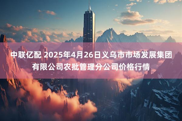 中联亿配 2025年4月26日义乌市市场发展集团有限公司农批管理分公司价格行情