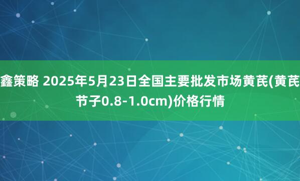 鑫策略 2025年5月23日全国主要批发市场黄芪(黄芪节子0.8-1.0cm)价格行情