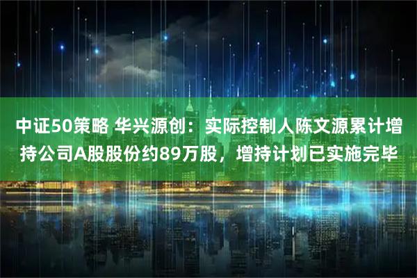中证50策略 华兴源创：实际控制人陈文源累计增持公司A股股份约89万股，增持计划已实施完毕