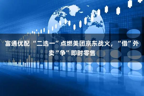 富通优配 “二选一”点燃美团京东战火，“借”外卖“争”即时零售
