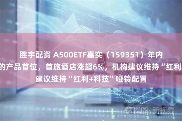 胜宇配资 A500ETF嘉实（159351）年内份额增长居同标的产品首位，首旅酒店涨超6%，机构建议维持“红利+科技”哑铃配置