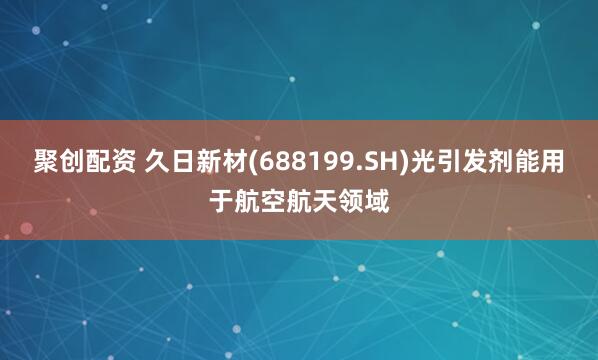聚创配资 久日新材(688199.SH)光引发剂能用于航空航天领域