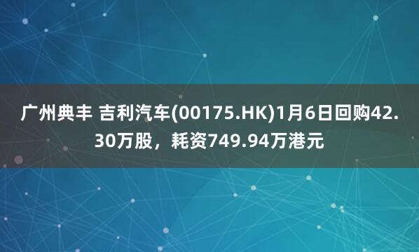 广州典丰 吉利汽车(00175.HK)1月6日回购42.30万股,耗资749.94万港元