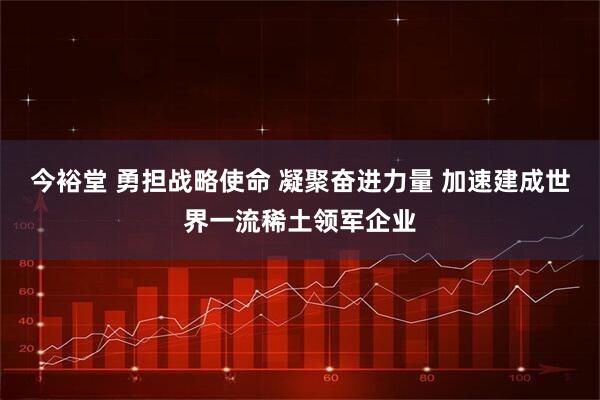 今裕堂 勇担战略使命 凝聚奋进力量 加速建成世界一流稀土领军企业