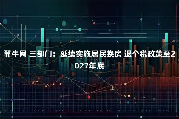 翼牛网 三部门：延续实施居民换房 退个税政策至2027年底