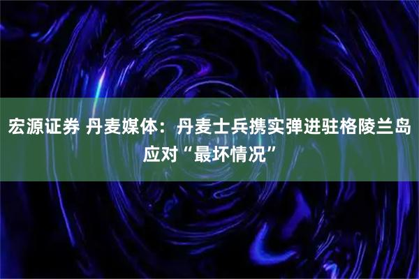 宏源证券 丹麦媒体：丹麦士兵携实弹进驻格陵兰岛应对“最坏情况”
