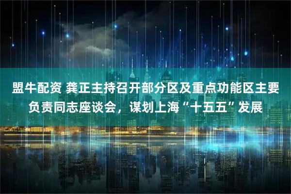 盟牛配资 龚正主持召开部分区及重点功能区主要负责同志座谈会,谋划上海“十五五”发展
