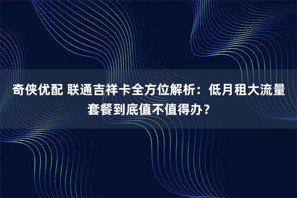 奇侠优配 联通吉祥卡全方位解析：低月租大流量套餐到底值不值得办？