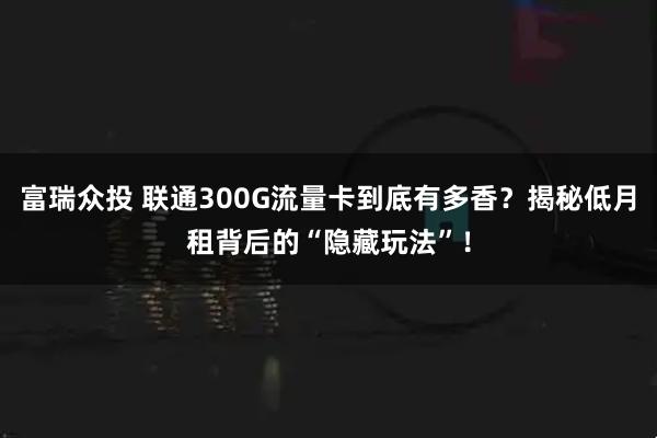 富瑞众投 联通300G流量卡到底有多香?揭秘低月租背后的“隐藏玩法”!