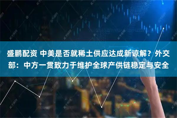 盛鹏配资 中美是否就稀土供应达成新谅解？外交部：中方一贯致力于维护全球产供链稳定与安全