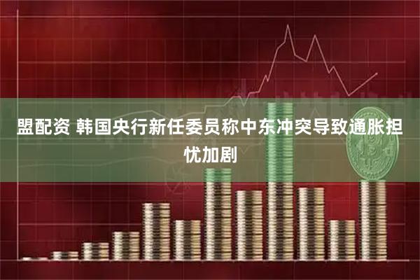 盟配资 韩国央行新任委员称中东冲突导致通胀担忧加剧