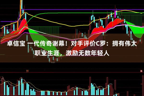卓信宝 一代传奇谢幕!对手评价C罗:拥有伟大职业生涯,激励无数年轻人